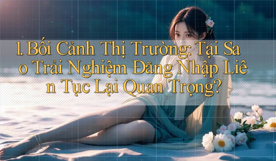 1. Bối Cảnh Thị Trường: Tại Sao Trải Nghiệm Đăng Nhập Liên Tục Lại Quan Trọng?