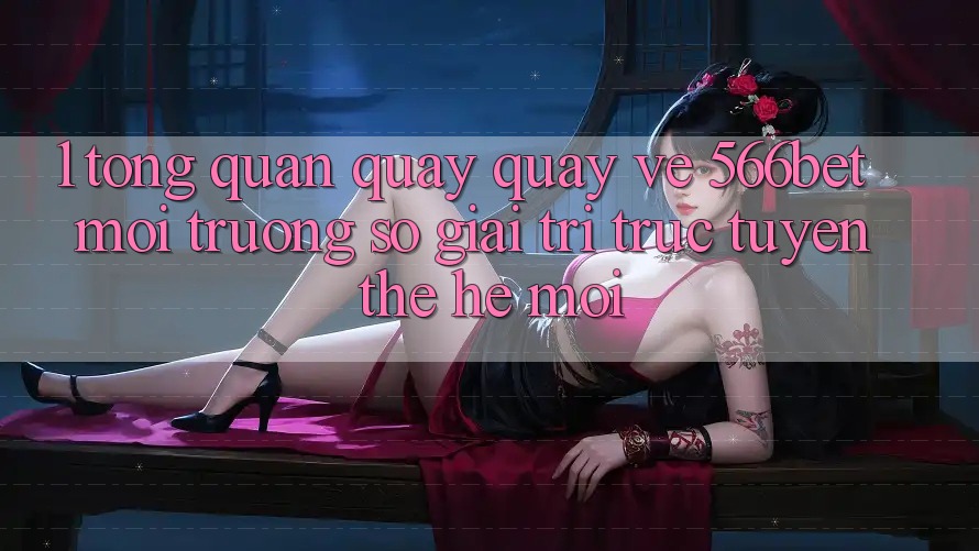 1. Tổng Quan Quay quay về 566bet – Môi trường số Giải Trí Trực Tuyến Thế Hệ Mới