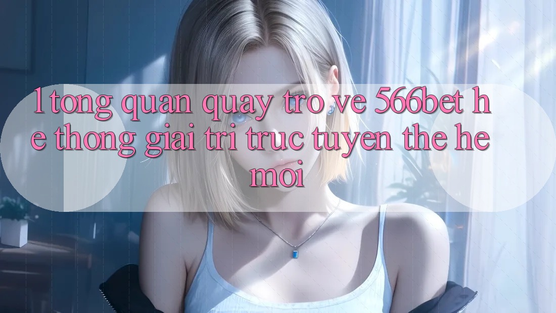 1. Tổng Quan Quay trở về 566bet – Hệ thống Giải Trí Trực Tuyến Thế Hệ Mới