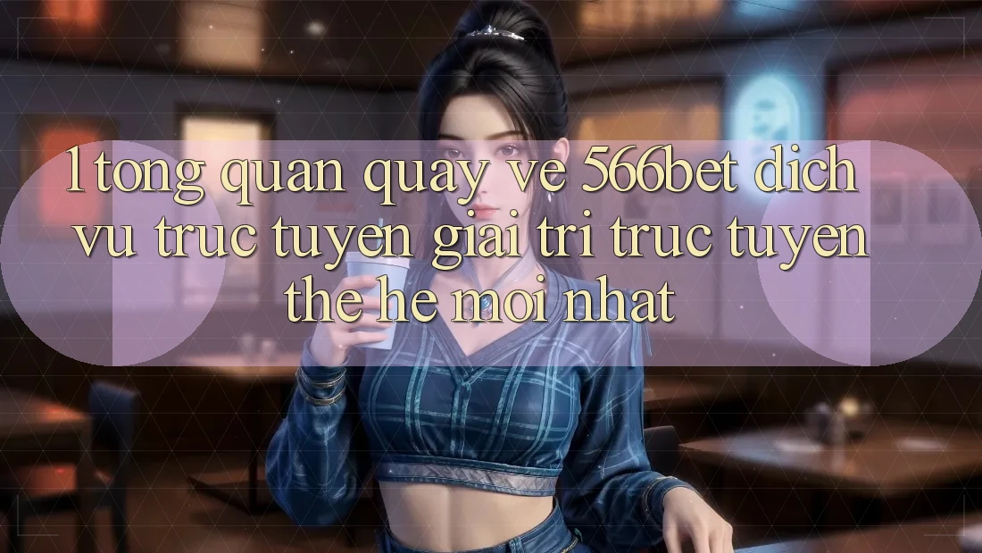 1. Tổng Quan Quay về 566bet – Dịch vụ trực tuyến Giải Trí Trực Tuyến Thế Hệ Mới nhất