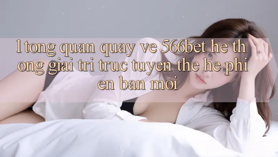 1. Tổng Quan Quay về 566bet – Hệ thống Giải Trí Trực Tuyến Thế Hệ Phiên bản mới
