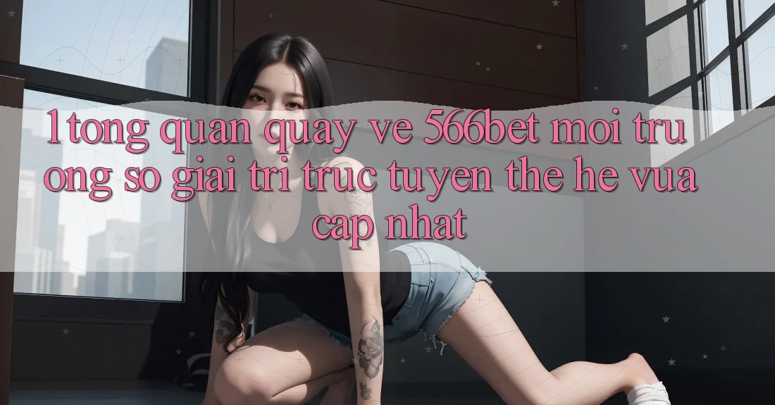 1. Tổng Quan Quay về 566bet – Môi trường số Giải Trí Trực Tuyến Thế Hệ Vừa cập nhật