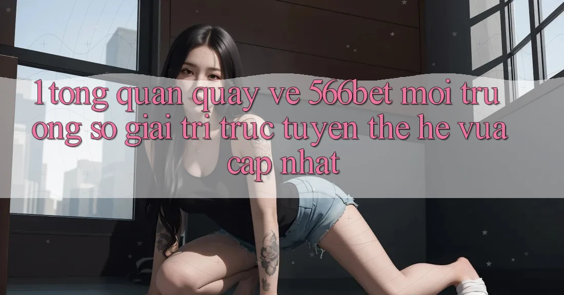 1. Tổng Quan Quay về 566bet – Môi trường số Giải Trí Trực Tuyến Thế Hệ Vừa cập nhật