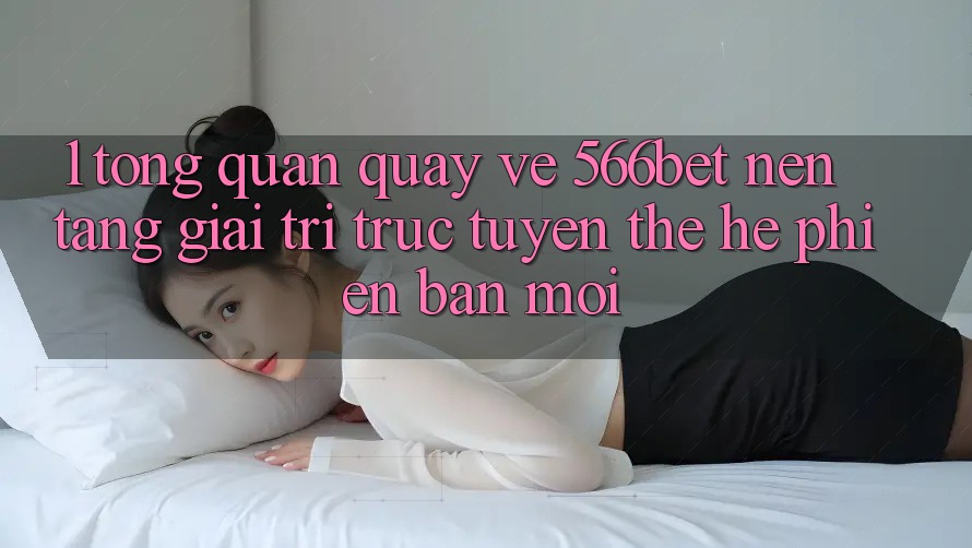 1. Tổng Quan Quay về 566bet – Nền Tảng Giải Trí Trực Tuyến Thế Hệ Phiên bản mới