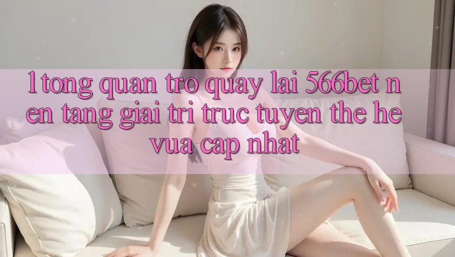 1. Tổng Quan Trở quay lại 566bet – Nền Tảng Giải Trí Trực Tuyến Thế Hệ Vừa cập nhật