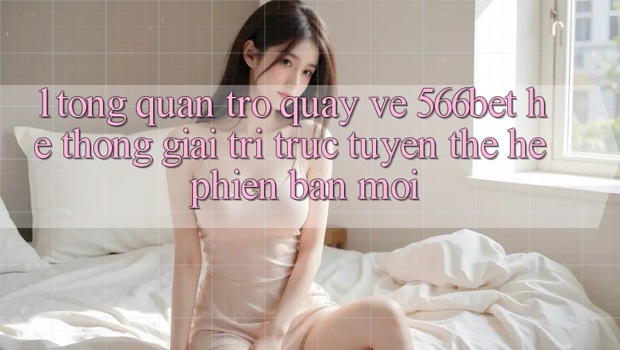 1. Tổng Quan Trở quay về 566bet – Hệ thống Giải Trí Trực Tuyến Thế Hệ Phiên bản mới