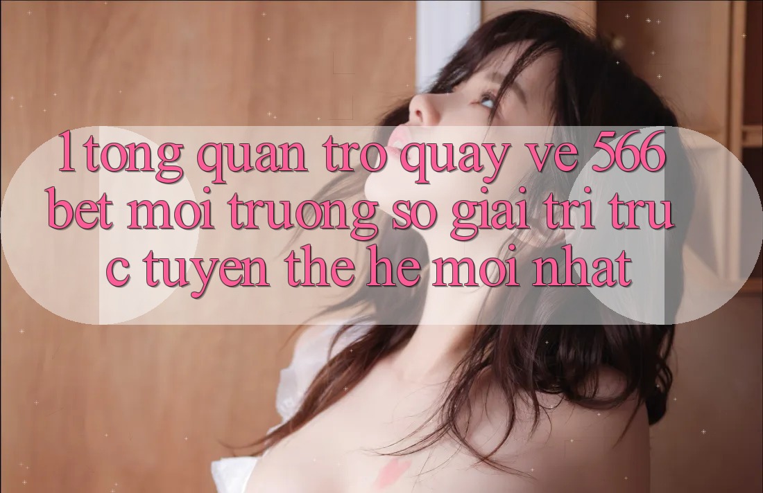 1. Tổng Quan Trở quay về 566bet – Môi trường số Giải Trí Trực Tuyến Thế Hệ Mới nhất