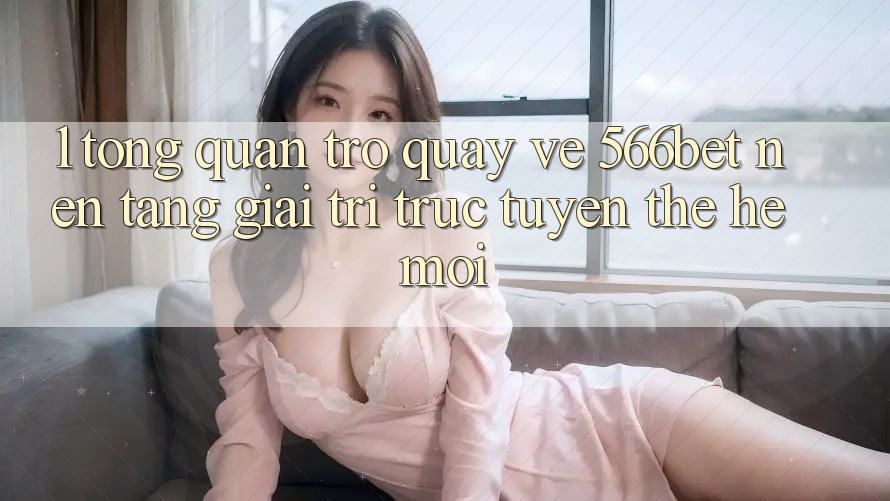 1. Tổng Quan Trở quay về 566bet – Nền tảng Giải Trí Trực Tuyến Thế Hệ Mới