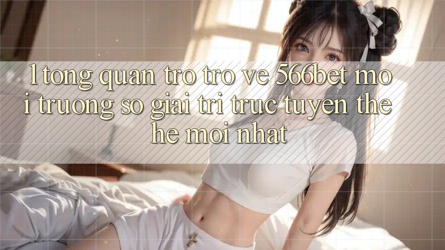 1. Tổng Quan Trở trở về 566bet – Môi trường số Giải Trí Trực Tuyến Thế Hệ Mới nhất