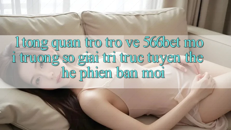 1. Tổng Quan Trở trở về 566bet – Môi trường số Giải Trí Trực Tuyến Thế Hệ Phiên bản mới