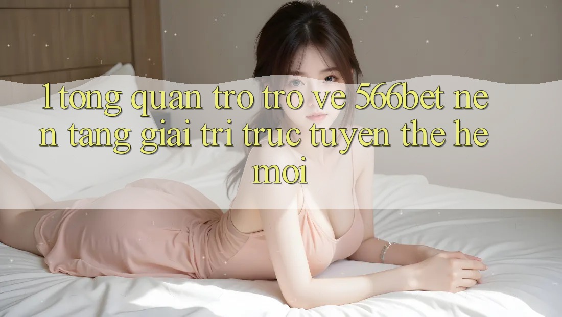 1. Tổng Quan Trở trở về 566bet – Nền Tảng Giải Trí Trực Tuyến Thế Hệ Mới