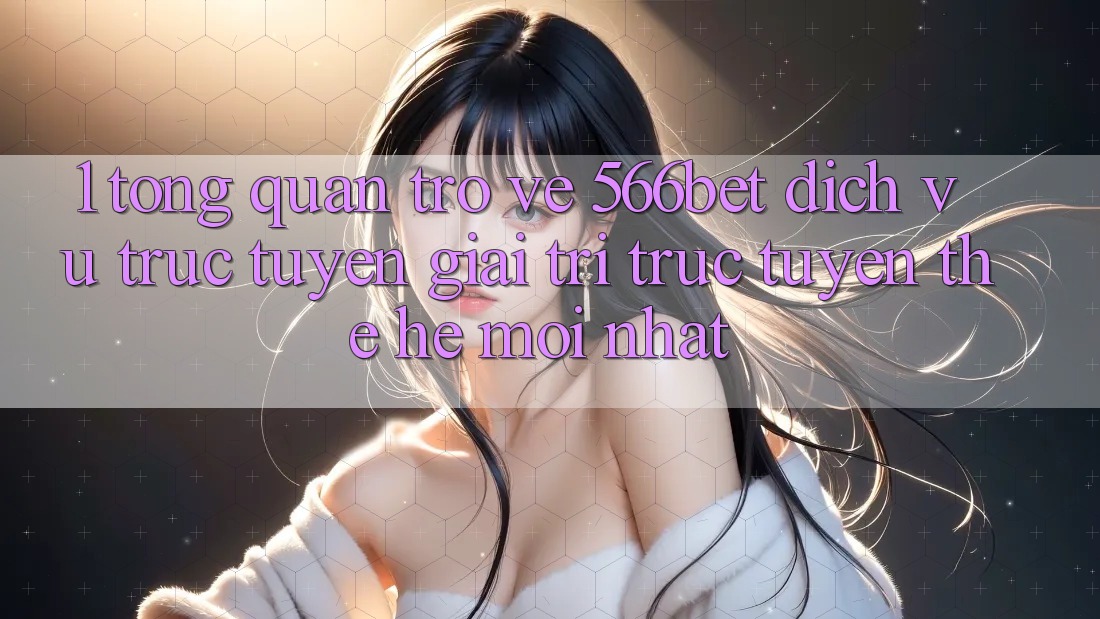 1. Tổng Quan Trở về 566bet – Dịch vụ trực tuyến Giải Trí Trực Tuyến Thế Hệ Mới nhất