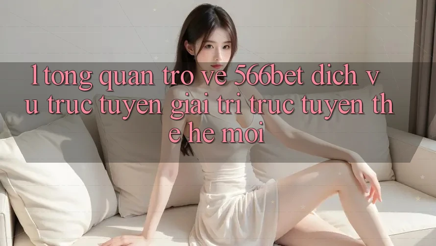 1. Tổng Quan Trở về 566bet – Dịch vụ trực tuyến Giải Trí Trực Tuyến Thế Hệ Mới