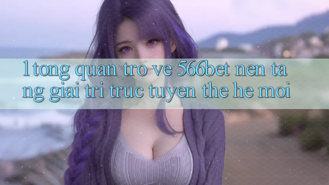 1. Tổng Quan Trở về 566bet – Nền Tảng Giải Trí Trực Tuyến Thế Hệ Mới