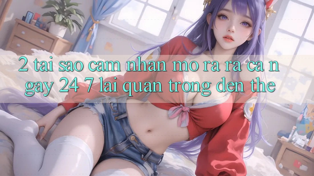 2. Tại Sao Cảm nhận “Mở ra ra Cả Ngày” (24/7) Lại Quan Trọng Đến Thế?