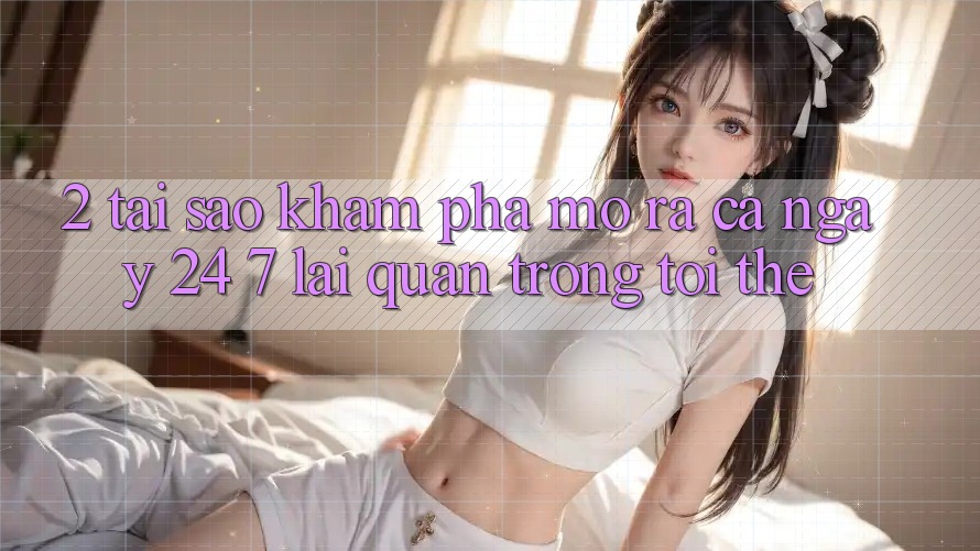 2. Tại Sao Khám phá “Mở ra Cả Ngày” (24/7) Lại Quan Trọng Tới Thế?