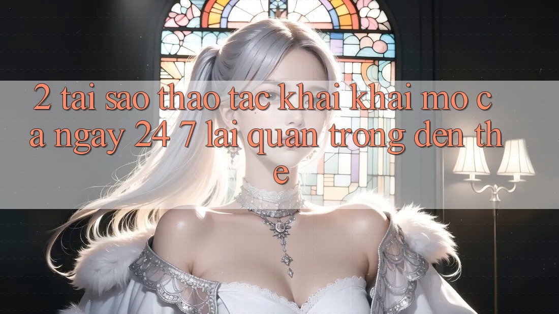 2. Tại Sao Thao tác “Khai khai mở Cả Ngày” (24/7) Lại Quan Trọng Đến Thế?