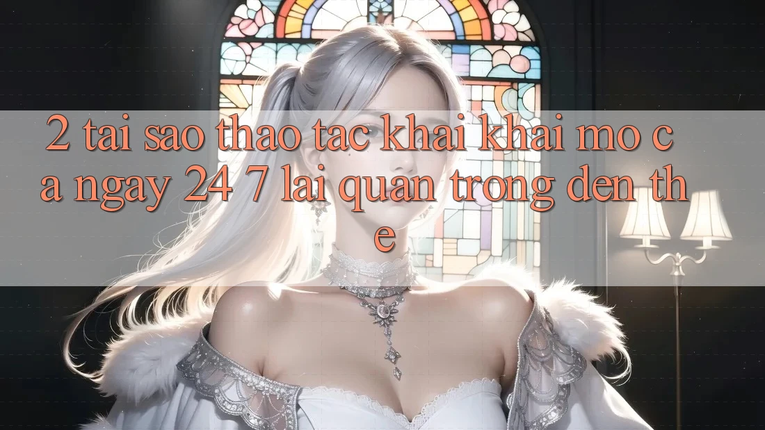 2. Tại Sao Thao tác “Khai khai mở Cả Ngày” (24/7) Lại Quan Trọng Đến Thế?