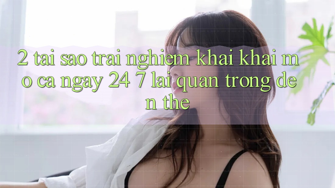 2. Tại Sao Trải Nghiệm “Khai khai mở Cả Ngày” (24/7) Lại Quan Trọng Đến Thế?