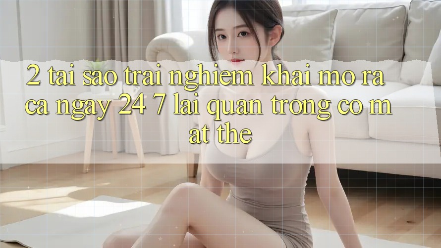 2. Tại Sao Trải Nghiệm “Khai mở ra Cả Ngày” (24/7) Lại Quan Trọng Có mặt Thế?
