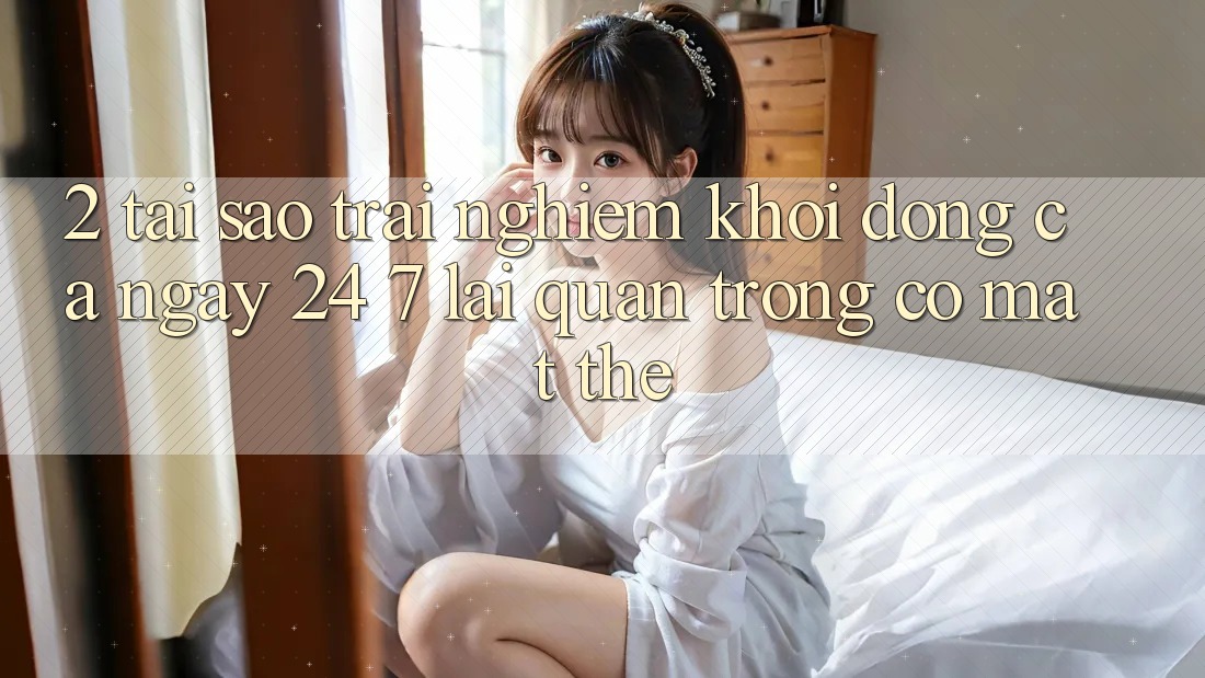 2. Tại Sao Trải Nghiệm “Khởi động Cả Ngày” (24/7) Lại Quan Trọng Có mặt Thế?