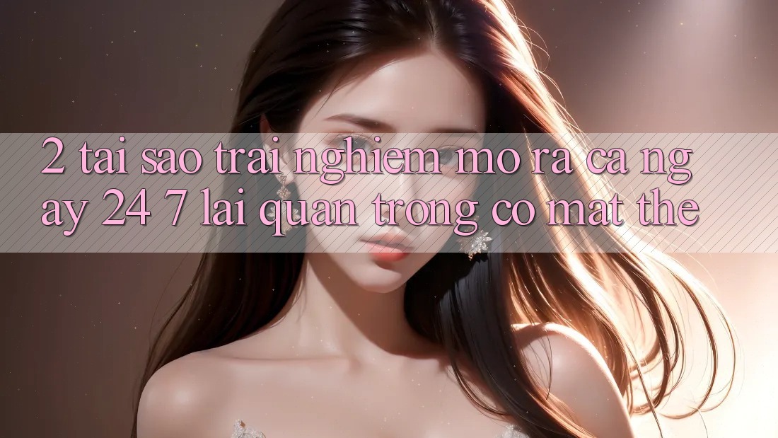 2. Tại Sao Trải Nghiệm “Mở ra Cả Ngày” (24/7) Lại Quan Trọng Có mặt Thế?