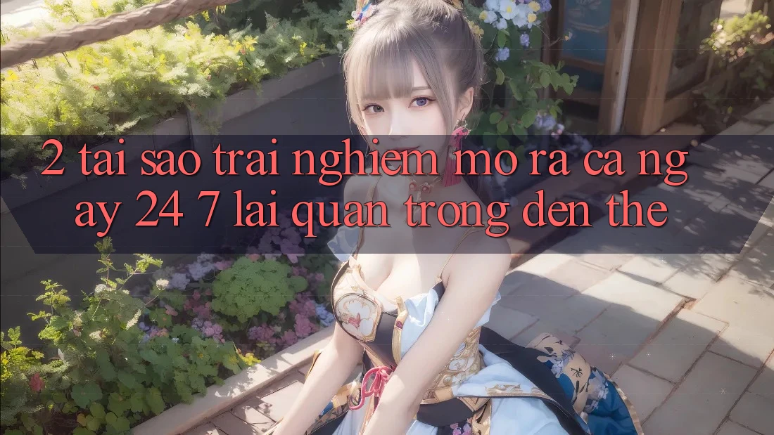 2. Tại Sao Trải Nghiệm “Mở ra Cả Ngày” (24/7) Lại Quan Trọng Đến Thế?