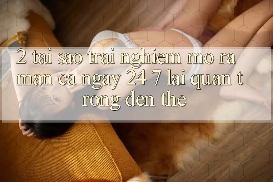2. Tại Sao Trải Nghiệm “Mở ra màn Cả Ngày” (24/7) Lại Quan Trọng Đến Thế?
