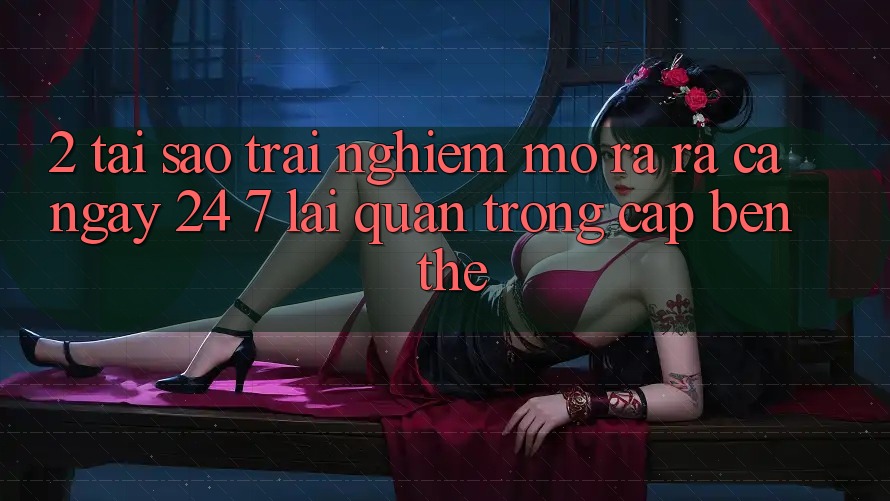 2. Tại Sao Trải Nghiệm “Mở ra ra Cả Ngày” (24/7) Lại Quan Trọng Cập bến Thế?