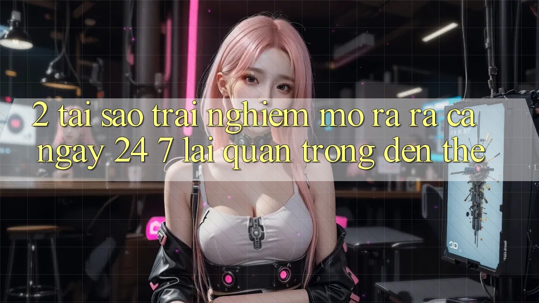 2. Tại Sao Trải Nghiệm “Mở ra ra Cả Ngày” (24/7) Lại Quan Trọng Đến Thế?
