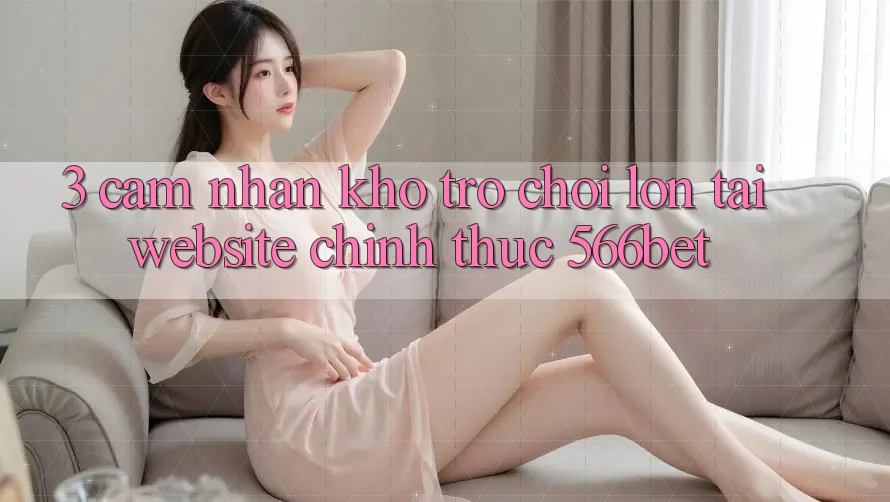 3. Cảm nhận Kho Trò chơi Lớn Tại Website Chính Thức 566bet