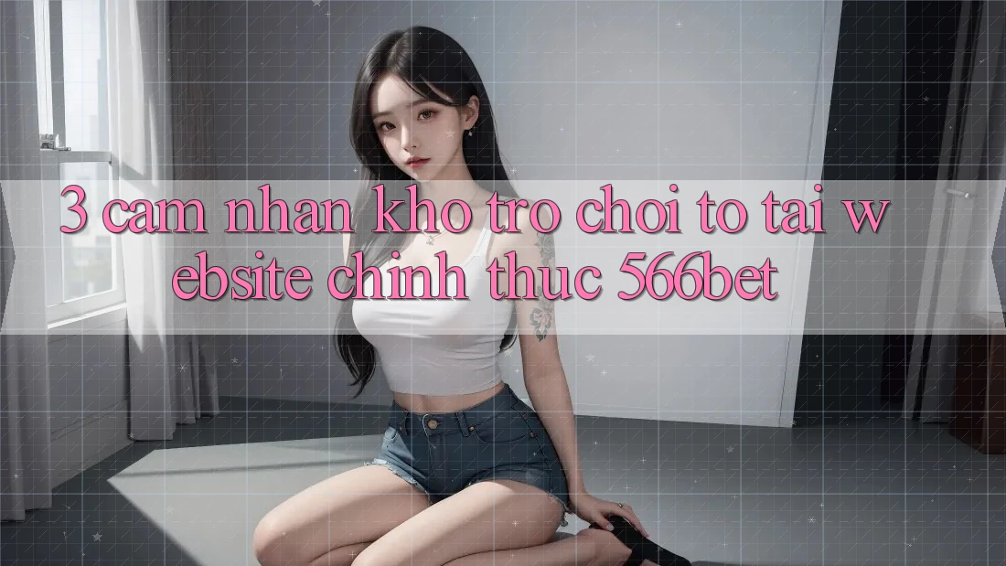 3. Cảm nhận Kho Trò chơi To Tại Website Chính Thức 566bet