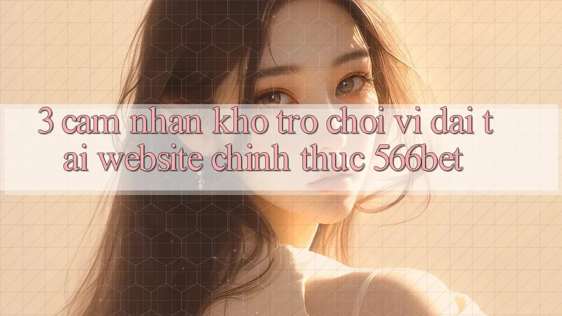 3. Cảm nhận Kho Trò chơi Vĩ đại Tại Website Chính Thức 566bet