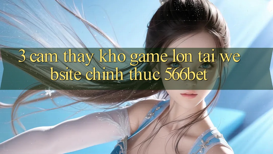 3. Cảm thấy Kho Game Lớn Tại Website Chính Thức 566bet