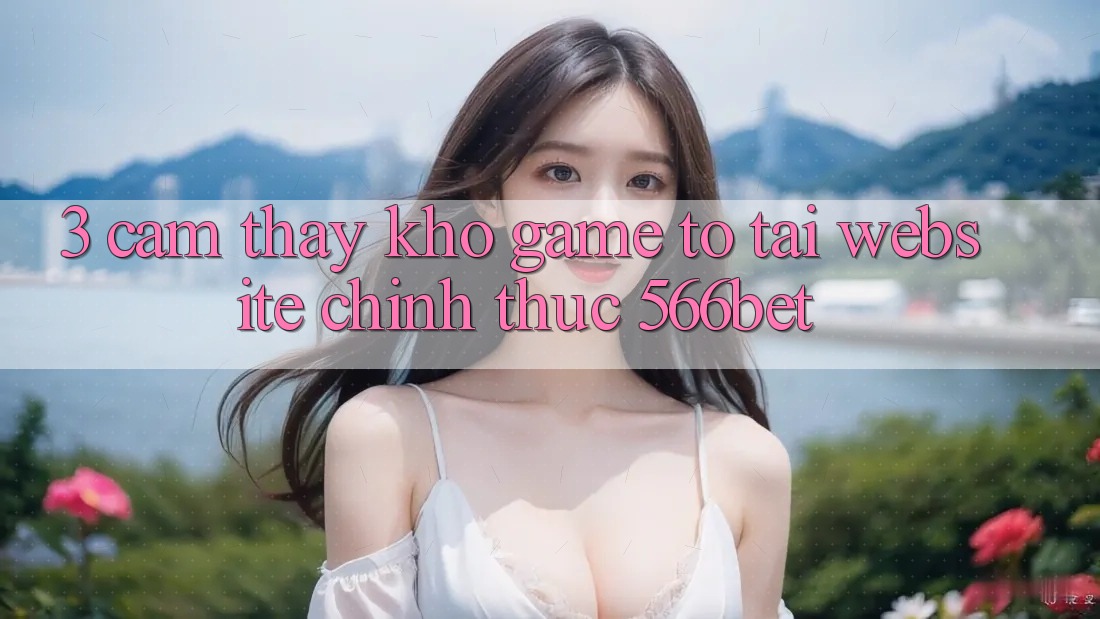 3. Cảm thấy Kho Game To Tại Website Chính Thức 566bet