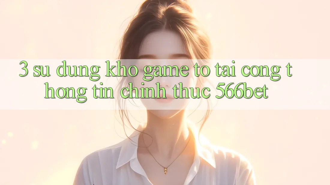 3. Sử dụng Kho Game To Tại Cổng thông tin Chính Thức 566bet
