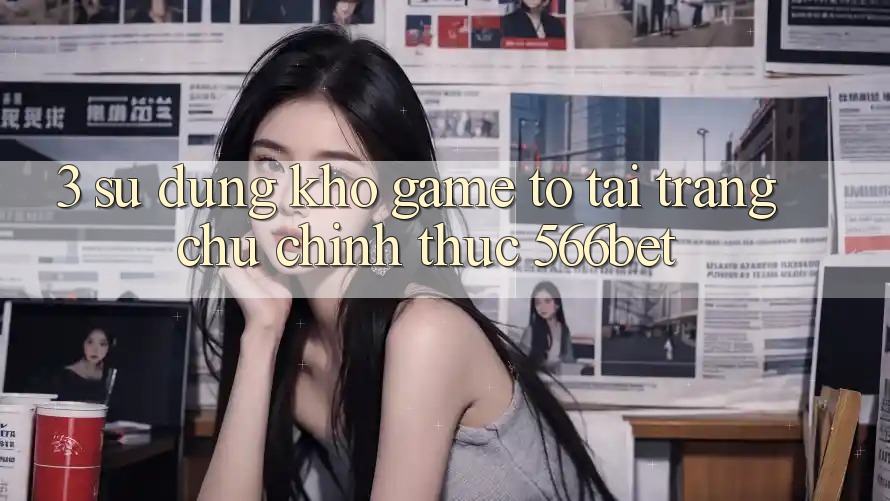 3. Sử dụng Kho Game To Tại Trang chủ Chính Thức 566bet