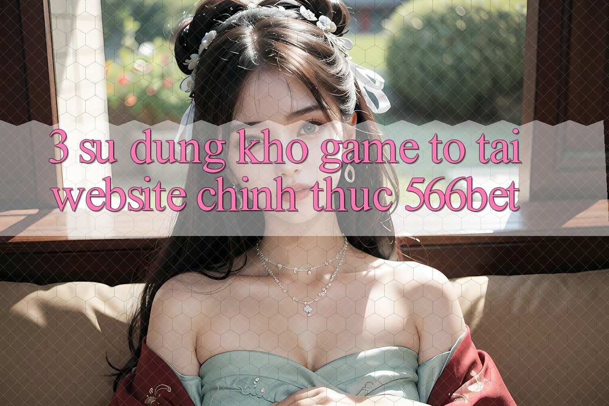 3. Sử dụng Kho Game To Tại Website Chính Thức 566bet