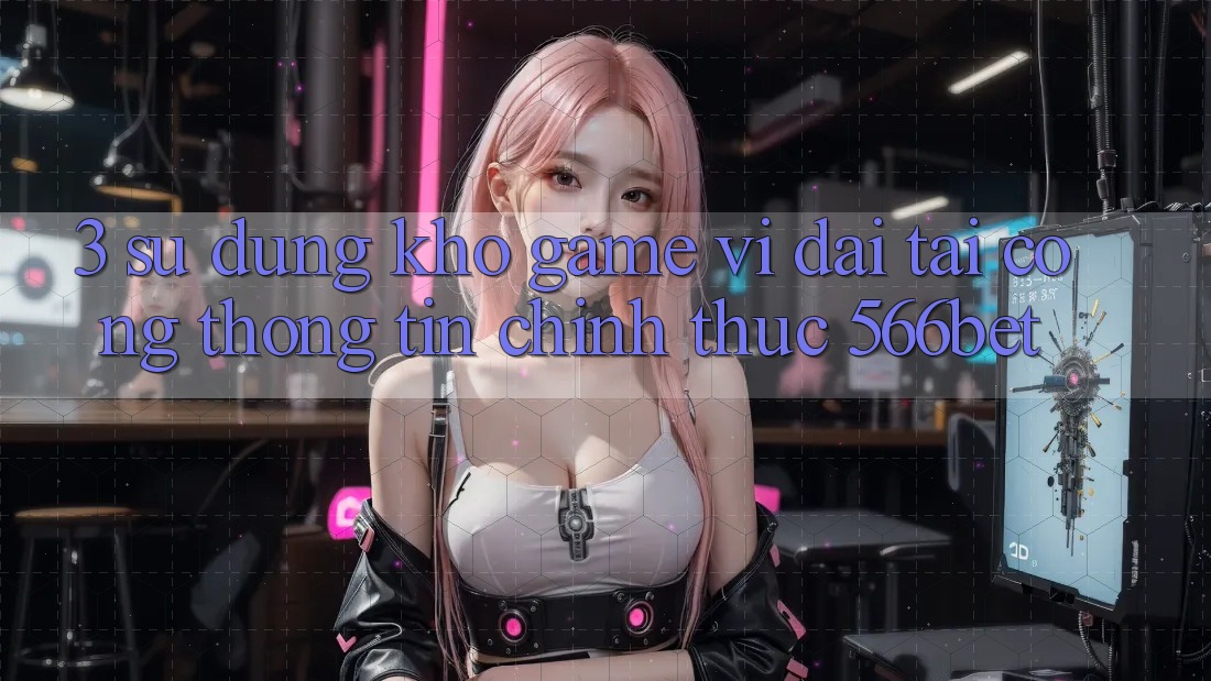 3. Sử dụng Kho Game Vĩ đại Tại Cổng thông tin Chính Thức 566bet