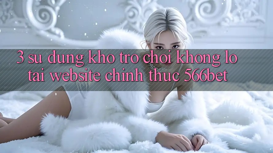 3. Sử dụng Kho Trò chơi Khổng lồ Tại Website Chính Thức 566bet
