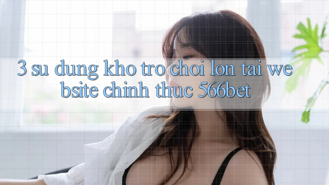 3. Sử dụng Kho Trò chơi Lớn Tại Website Chính Thức 566bet