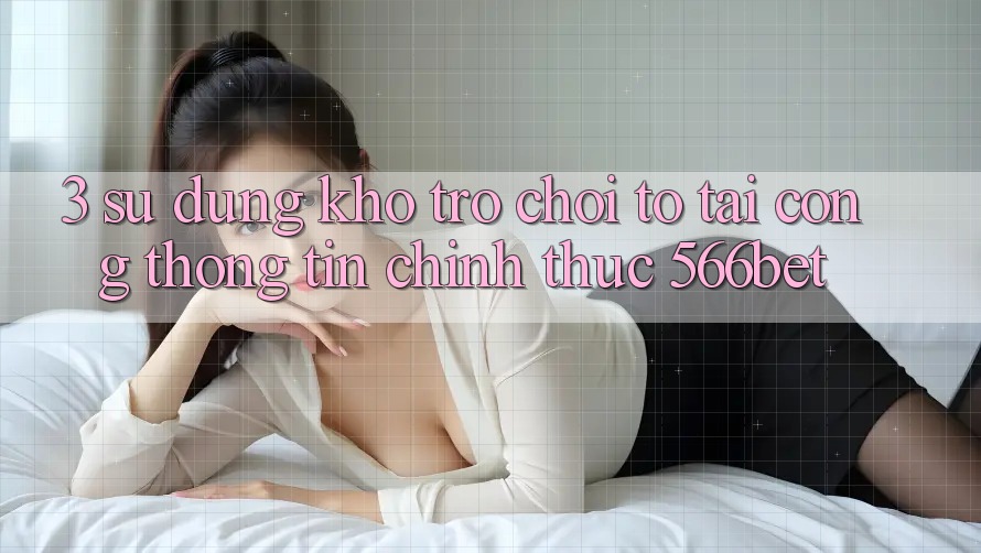 3. Sử dụng Kho Trò chơi To Tại Cổng thông tin Chính Thức 566bet