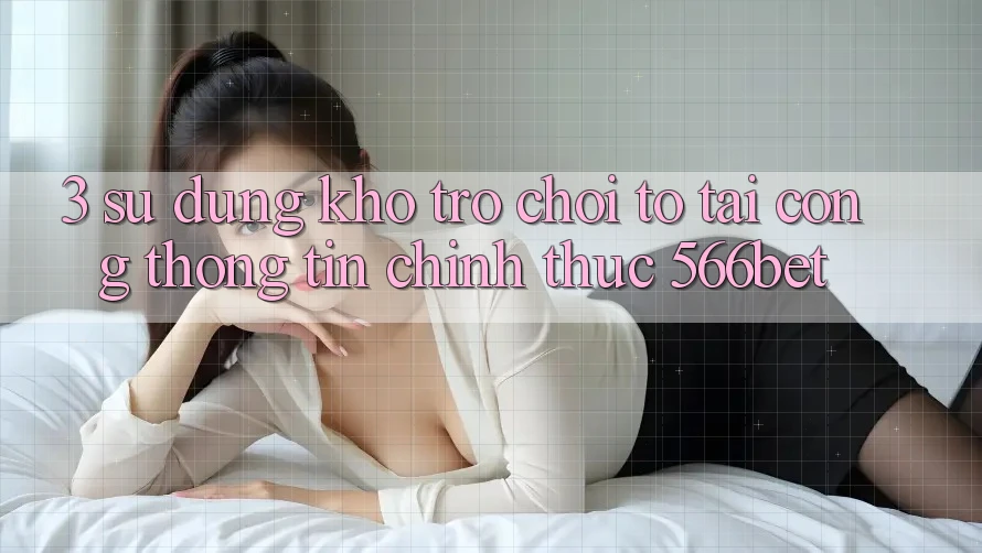 3. Sử dụng Kho Trò chơi To Tại Cổng thông tin Chính Thức 566bet