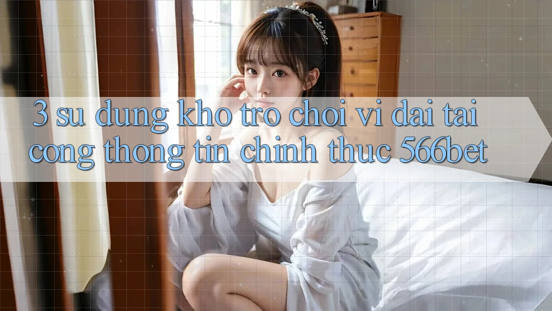 3. Sử dụng Kho Trò chơi Vĩ đại Tại Cổng thông tin Chính Thức 566bet