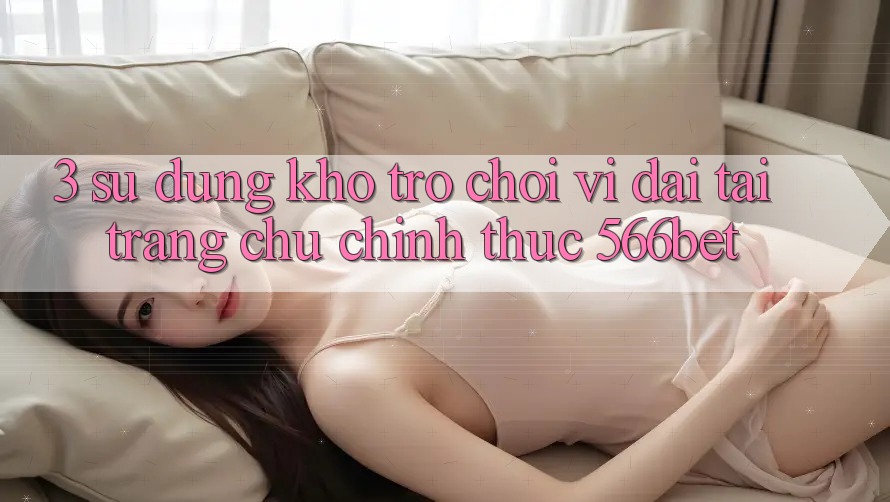 3. Sử dụng Kho Trò chơi Vĩ đại Tại Trang chủ Chính Thức 566bet 3. Sử dụng Kho Trò chơi Vĩ đại Tại Trang chủ Chính Thức 566bet