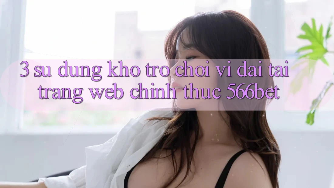 3. Sử dụng Kho Trò chơi Vĩ đại Tại Trang web Chính Thức 566bet