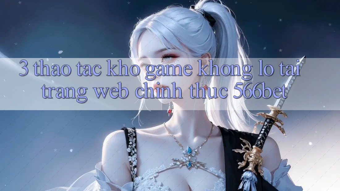3. Thao tác Kho Game Khổng lồ Tại Trang web Chính Thức 566bet