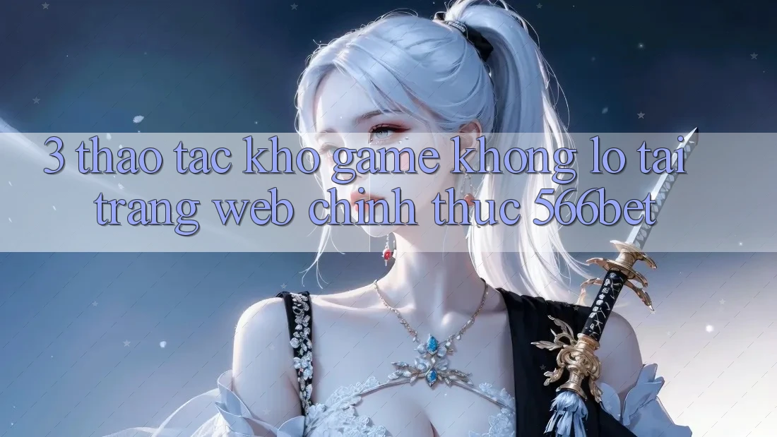 3. Thao tác Kho Game Khổng lồ Tại Trang web Chính Thức 566bet