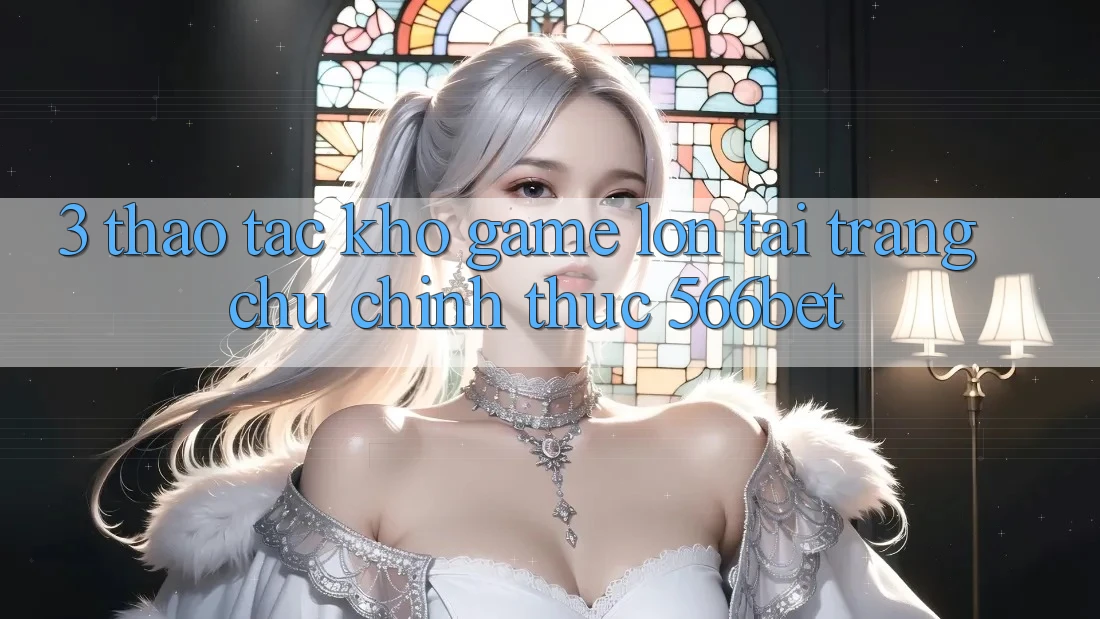 3. Thao tác Kho Game Lớn Tại Trang chủ Chính Thức 566bet