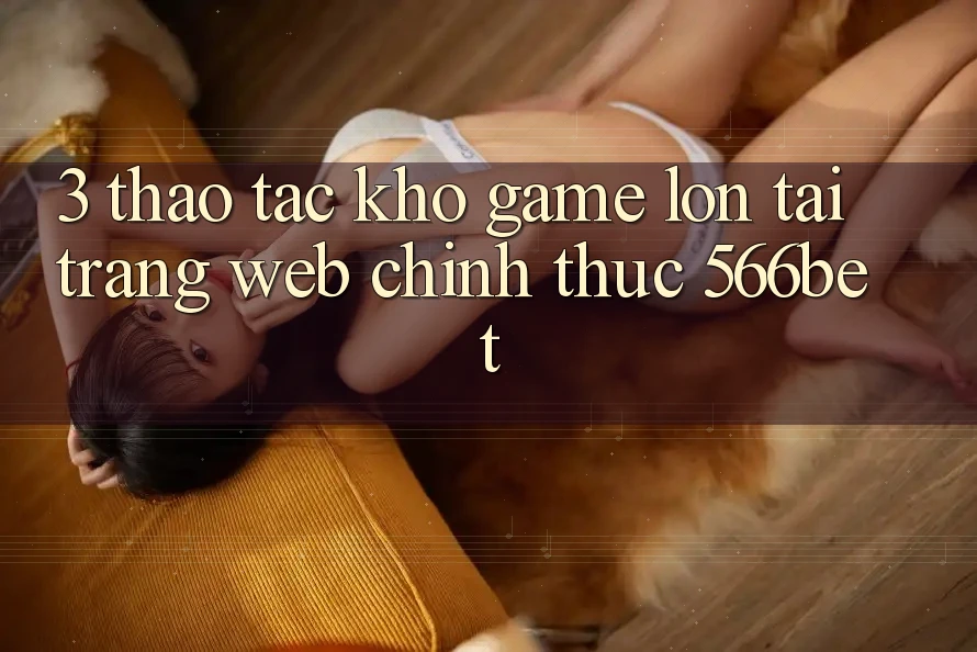 3. Thao tác Kho Game Lớn Tại Trang web Chính Thức 566bet